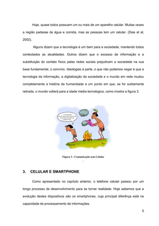 Hoje, quase todos possuem um ou mais de um aparelho celular. Muitas vezes

a região padesse de água e comida, mas as pessoas tem um celular. (Dias et al,

2002).

         Alguns dizem que a tecnologia é um bem para a sociedade, mantendo todos

contectados as atualidades. Outros dizem que o excesso de informação e a

substituição do contato físico pelas redes sociais prejudicam a sociedade na sua

base fundamental, o convívio. Ideologias à parte, o que não podemos negar é que a

tecnologia da informação, a digitalização da sociedade e o mundo em rede mudou

completamente a história da humanidade a um ponto em que, se for subtamente

retirada, o mundo voltará para a idade média tecnologica, como mostra a figura 3.




                            Figura 3 - Comunicação sem Celular
                                            .


3.   CELULAR E SMARTPHONE

         Como apresentado no capítulo anterior, o telefone celular passou por um

longo processo de desenvolvimento para se tornar realidade. Hoje sabemos que a

evolução destes dispositivos são os smartphones, cuja principal diferênça está na

capacidade de processamento de informações.

                                                                                    5
 