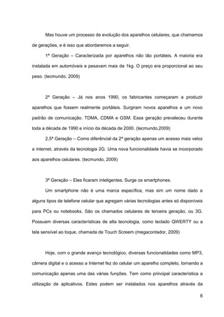 Mas houve um processo de evolução dos aparelhos celulares, que chamamos

de gerações, e é isso que abordaremos a seguir.

      1ª Geração – Caracterizada por aparelhos não tão portáteis. A maioria era

instalada em automóveis e pesavam mais de 1kg. O preço era proporcional ao seu

peso. (tecmundo, 2009)



      2ª Geração – Já nos anos 1990, os fabricantes começaram a produzir

aparelhos que fossem realmente portáteis. Surgiram novos aparelhos e um novo

padrão de comunicação. TDMA, CDMA e GSM. Essa geração prevaleceu durante

toda a década de 1990 e início da década de 2000. (tecmundo,2009)

      2,5ª Geração – Como diferêncial da 2ª geração apenas um acesso mais veloz

a internet, através da tecnologia 2G. Uma nova funcionalidade havia se incorporado

aos aparelhos celulares. (tecmundo, 2009)



      3ª Geração – Eles ficaram inteligentes. Surge os smartphones.

      Um smartphone não é uma marca específica, mas sim um nome dado a

alguns tipos de telefone celular que agregam várias tecnologias antes só disponíveis

para PCs ou notebooks. São os chamados celulares de terceira geração, ou 3G.

Possuem diversas características de alta tecnologia, como teclado QWERTY ou a

tela sensível ao toque, chamada de Touch Screem.(megacontador, 2009)



      Hoje, com o grande avanço tecnológico, diversas funcionalidades como MP3,

câmera digital e o acesso a Internet fez do celular um aparelho completo, tornando a

comunicação apenas uma das várias funções. Tem como principal característica a

utilização de aplicativos. Estes podem ser instalados nos aparelhos através da

                                                                                  6
 