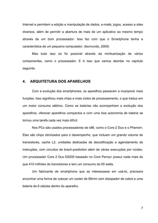 Internet e permitem a edição e manipulação de dados, e-mails, jogos, acesso a sites

diversos, além de permitir a abertura de mais de um aplicativo ao mesmo tempo

através de um bom processador. Isso faz com que o Smartphone tenha a

característica de um pequeno computador. (tecmundo, 2009)

      Mas tudo isso só foi possível através da minituarização de vários

componentes, como o processador. E é isso que vamos abordar no capítulo

seguinte.



4.   ARQUITETURA DOS APARELHOS

      Com a evolução dos smartphones, os aparelhos passaram a incorporar mais

funções. Isso significou mais chips e mais ciclos de processamento, o que traduz em

um maior consumo elétrico. Como as baterias não acompanham a evolução dos

aparelhos, oferecer aparelhos compactos e com uma boa autonomia de bateria se

tornou uma tarefa cada vez mais difícil.

      Nos PCs são usados processadores de x86, como o Core 2 Duo e o Phenom.

Eles são chips otimizados para o desempenho, que incluem um grando volume de

transístores, cache L2, unidades dedicadas de decodificação e agendamento de

instruções, com circuitos de brach-prediction além de várias execuções por núcleo.

Um processador Core 2 Duo E8200 baseado no Core Penryn possui nada mais do

que 410 milhões de transístores e tem um consumo de 65 watts.

      Um fabricante de smartphone que se interessasse em usá-lo, precisara

encontrar uma forma de colocar um cooler de 80mm com dissipador de cobre e uma

bateria de 6 células dentro do aparelho.




                                                                                 7
 