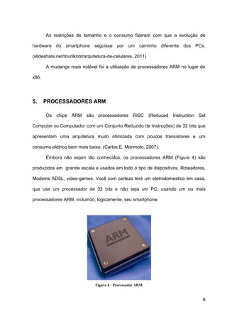 As restrições de tamanho e o consumo fizeram com que a evolução de

hardware    do   smartphone    seguisse por um         caminho   diferente dos PCs.

(slideshare.net/murilknot/arquitetura-de-celulares, 2011)

       A mudança mais notável foi a utilização de processadores ARM no lugar do

x86.




5.     PROCESSADORES ARM

       Os   chips   ARM são     processadores      RISC     (Reduced Instruction   Set

Computer ou Computador com um Conjunto Reduzido de Instruções) de 32 bits que

apresentam uma arquitetura muito otimizada com poucos transístores e um

consumo elétrico bem mais baixo. (Carlos E. Morimoto, 2007).

       Embora não sejam tão conhecidos, os processadores ARM (Figura 4) são

produzidos em grande escala e usados em todo o tipo de dispositivos. Roteadores,

Modems ADSL, video-games. Você com certeza terá um eletrodomestico em casa,

que use um processador de 32 bits e não seja um PC, usando um ou mais

processadores ARM, incluindo, logicamente, seu smartphone.




                               Figura 4 - Processador ARM


                                                                                    8
 
