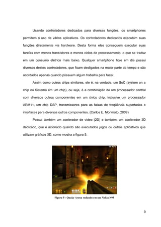 Usando controladores dedicados para diversas funções, os smartphones

permitem o uso de vários aplicativos. Os controladores dedicados executam suas

funções diretamente via hardware. Desta forma eles conseguem executar suas

tarefas com menos transístores e menos ciclos de processamento, o que se traduz

em um consumo elétrico mais baixo. Qualquer smartphone hoje em dia possui

diversos destes controladores, que ficam desligados na maior parte do tempo e são

acordados apenas quando possuem algum trabalho para fazer.

      Assim como outros chips similares, ele é, na verdade, um SoC (system on a

chip ou Sistema em um chip), ou seja, é a combinação de um processador central

com diversos outros componentes em um único chip, inclusive um processador

ARM11, um chip DSP, transmissores para as faixas de freqüência suportadas e

interfaces para diversos outros componentes. (Carlos E. Morimoto, 2009)

      Possui também um acelerador de vídeo (2D) e também, um acelerador 3D

dedicado, que é acionado quando são executados jogos ou outros aplicativos que

utilizam gráficos 3D, como mostra a figura 5.




                      Figura 5 - Quake Arena rodando em um Nokia N95




                                                                               9
 
