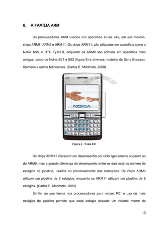 6.   A FAMÍLIA ARM


      Os processadores ARM usados nos aparelhos atuais são, em sua maioria,

chips ARM7, ARM9 e ARM11. Os chips ARM11, são utilizados em aparelhos como o

Nokia N95, o HTC TyTN II, enquanto os ARM9 são comuns em aparelhos mais

antigos, como os Nokia E61 e E62 (figura 6) e diversos modelos da Sony Ericsson,

Siemens e outros fabricantes. (Carlos E. Morimoto, 2009)




                                 Figura 6 - Nokia E61



      Os chips ARM11 oferecem um desempenho por ciclo ligeiramente superior ao

do ARM9, mas a grande diferença de desempenho entre os dois está no número de

estágios de pipeline, usados no processamento das instruções. Os chips ARM9

utilizam um pipeline de 5 estágios, enquanto os ARM11 utilizam um pipeline de 8

estágios. (Carlos E. Morimoto, 2009)

      Similar ao que temos nos processadores para micros PC, o uso de mais

estágios de pipeline permite que cada estágio execute um volume menor de


                                                                             10
 