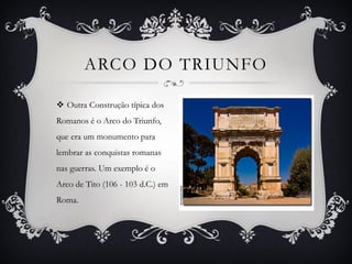  Outra Construção típica dos
Romanos é o Arco do Triunfo,
que era um monumento para
lembrar as conquistas romanas
nas guerras. Um exemplo é o
Arco de Tito (106 - 103 d.C.) em
Roma.
ARCO DO TRIUNFO
 