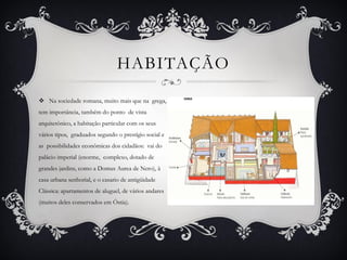  Na sociedade romana, muito mais que na grega,
tem importância, também do ponto de vista
arquitetônico, a habitação particular com os seus
vários tipos, graduados segundo o prestígio social e
as possibilidades econômicas dos cidadãos: vai do
palácio imperial (enorme, complexo, dotado de
grandes jardins, como a Domus Aurea de Nero), à
casa urbana senhorial, e o casario de antigüidade
Clássica: apartamentos de aluguel, de vários andares
(muitos deles conservados em Óstia).
HABITAÇÃO
 