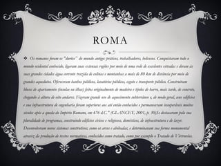 ROMA
 Os romanos foram os "durões‟ do mundo antigo: práticos, trabalhadores, belicosos. Conquistaram todo o
mundo ocidental conhecido, ligaram suas extensas regiões por meio de uma rede de excelentes estradas e deram às
suas grandes cidades água corrente trazida de colinas e montanhas a mais de 80 km de distância por meio de
grandes aquedutos. Ofereceram banhos públicos, lavatórios públicos, esgoto e transporte público. Construíram
blocos de apartamento (insulae ou ilhas) feitos originalmente de madeira e tijolos de barro, mais tarde, de concreto,
chegando à altura de oito andares. Fizeram grande uso de aquecimento subterrâneo e, de modo geral, seus edifícios
e sua infraestrutura de engenharia foram superiores aos até então conhecidos e permaneceram insuperáveis muitos
séculos após a queda do Império Romano, em 476 d.C." (GLANCEY, 2001, p. 30)Se destacaram pela sua
pluralidade de programas, construindo edifícios cívicos e religiosos, domésticos, de infraestrutura e de lazer.
Desenvolveram novos sistemas construtivos, como os arcos e abóbadas, e determinavam sua forma monumental
atravez da produção de textos normativos, conhecidos como tratado, como por exemplo o Tratado de Virtruvius.
 