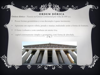 O R D E M D Ó R I C A
Ordem dórica – Nasceu na Grécia Continental por volta de 600 a.c;
• Possui formas geométricas e a sua decoração é quase inexistente;
• Apresenta um aspecto sóbrio, pesado e maciço, traduzindo assim a forma do homem;
• O fuste é robusto e com caneluras em aresta viva;
• capitel extremamente simples e geométrico, com forma de almofada.
 