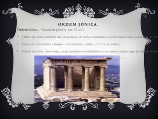 O R D E M J Ó N I C A
Ordem jónica – Nasceu na jónia no séc. VI a.C.;
• Difere da ordem anterior nas proporções de todos elementos e na decoração mais abundante da colu
• Pelas suas dimensões e formas mais esbeltas , traduz a forma da mulher;
• Possui um fuste mais longo, com caneluras semicilíndricas e em maior numero que na ordem dórica
 