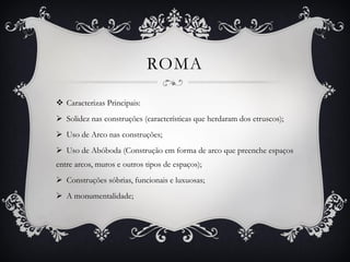ROMA
 Caracterizas Principais:
 Solidez nas construções (características que herdaram dos etruscos);
 Uso de Arco nas construções;
 Uso de Abóboda (Construção em forma de arco que preenche espaços
entre arcos, muros e outros tipos de espaços);
 Construções sóbrias, funcionais e luxuosas;
 A monumentalidade;
 