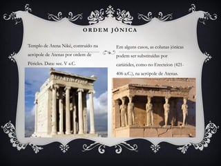 Templo de Atena Niké, contruído na
acrópole de Atenas por ordem de
Péricles. Data: sec. V a.C.
O R D E M J Ó N I C A
Em alguns casos, as colunas jónicas
podem ser substituídas por
cariátides, como no Erecteion (421-
406 a.C.), na acrópole de Atenas.
 