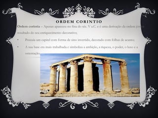 O R D E M C O R I N T I O
Ordem coríntia – Apenas apareceu no fina do séc. V a.C. e é uma derivação da ordem jónica
resultado do seu enriquecimento decorativo;
• Possuía um capitel com forma de sino invertido, decorado com folhas de acanto;
• A sua base era mais trabalhada e simboliza a ambição, a riqueza, o poder, o luxo e a
ostentação.
 