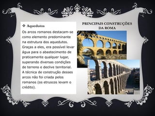PRINCIPAIS CONSTRUÇÕES
DA ROMA
 Aquedutos
Os arcos romanos destacam-se
como elemento predominante
na estrutura dos aquedutos.
Graças a eles, era possível levar
água para o abastecimento de
praticamente qualquer lugar,
superando diversas condições
de terreno e declive territorial.
A técnica de construção desses
arcos não foi criada pelos
romanos (os etruscos levam o
crédito).
 