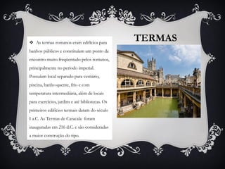 TERMAS As termas romanos eram edifícios para
banhos públicos e constituíam um ponto de
encontro muito freqüentado pelos romanos,
principalmente no período imperial.
Possuíam local separado para vestiário,
piscina, banho quente, frio e com
temperatura intermediária, além de locais
para exercícios, jardins e até bibliotecas. Os
primeiros edifícios termais datam do século
I a.C. As Termas de Caracala foram
inauguradas em 216 d.C. e são consideradas
a maior construção do tipo.
 
