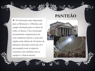 PANTEÃO
 ﻿A Construção mais importante
para os Romanos é o Panteão, um
templo destinado para os cultos de
todos os deuses. Uma construção
monumental, composta por um
vasto ambiente interno e com uma
cúpula semi esférica de 43 metros de
diâmetro, deixando visível não só a
preocupação com os aspectos
exteriores, mas também com os
espaços e a beleza interna.
 