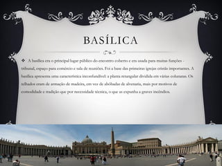  A basílica era o principal lugar público do encontro coberto e era usada para muitas funções -
tribunal, espaço para comércio e sala de reuniões. Foi a base das primeiras igrejas cristãs importantes. A
basílica apresenta uma característica inconfundível: a planta retangular dividida em várias colunatas. Os
telhados eram de armação de madeira, em vez de abóbadas de alvenaria, mais por motivos de
comodidade e tradição que por necessidade técnica, o que as expunha a graves incêndios.
BASÍLICA
 