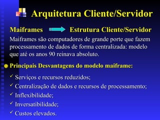 Arquitetura Cliente/Servidor
Maiframes Estrutura Cliente/Servidor
Maiframes Estrutura Cliente/Servidor
Maiframes são computadores de grande porte que fazem
Maiframes são computadores de grande porte que fazem
processamento de dados de forma centralizada: modelo
processamento de dados de forma centralizada: modelo
que até os anos 90 reinava absoluto.
que até os anos 90 reinava absoluto.
Principais Desvantagens do modelo maiframe:
Principais Desvantagens do modelo maiframe:
 Serviços e recursos reduzidos;
Serviços e recursos reduzidos;
 Centralização de dados e recursos de processamento;
Centralização de dados e recursos de processamento;
 Inflexibilidade;
Inflexibilidade;
 Inversatibilidade;
Inversatibilidade;
 Custos elevados.
Custos elevados.
 