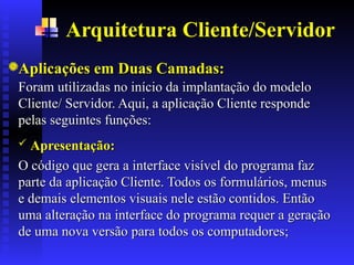 Arquitetura Cliente/Servidor
Aplicações em Duas Camadas:
Aplicações em Duas Camadas:
Foram utilizadas no início da implantação do modelo
Foram utilizadas no início da implantação do modelo
Cliente/ Servidor. Aqui, a aplicação Cliente responde
Cliente/ Servidor. Aqui, a aplicação Cliente responde
pelas seguintes funções:
pelas seguintes funções:.
.
 Apresentação:
Apresentação:
O
O código que gera a interface visível do programa faz
código que gera a interface visível do programa faz
parte da aplicação Cliente. Todos os formulários, menus
parte da aplicação Cliente. Todos os formulários, menus
e demais elementos visuais nele estão contidos. Então
e demais elementos visuais nele estão contidos. Então
uma alteração na interface do programa requer a geração
uma alteração na interface do programa requer a geração
de uma nova versão
de uma nova versão para
para todos os computadores
todos os computadores;
;
 