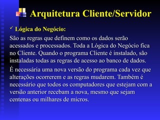 Arquitetura Cliente/Servidor
 Lógica do Negócio
Lógica do Negócio:
:
São as regras que definem como os dados serão
São as regras que definem como os dados serão
acessados e processados. Toda a Lógica do Negócio fica
acessados e processados. Toda a Lógica do Negócio fica
no Cliente. Quando o programa Cliente é instalado, são
no Cliente. Quando o programa Cliente é instalado, são
instaladas todas as regras de acesso ao banco de dados.
instaladas todas as regras de acesso ao banco de dados.
É necessária uma nova versão do programa cada vez que
É necessária uma nova versão do programa cada vez que
alterações ocorrerem e as regras mudarem. Também é
alterações ocorrerem e as regras mudarem. Também é
necessário que todos os computadores que estejam com a
necessário que todos os computadores que estejam com a
versão anterior recebam a nova
versão anterior recebam a nova, mesmo que sejam
, mesmo que sejam
centenas ou milhares de micros.
centenas ou milhares de micros.
 