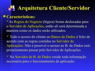 Arquitetura Cliente/Servidor
Características:
Características:
As
As Regras do Negócio
Regras do Negócio (lógica) foram deslocadas para
(lógica) foram deslocadas para
o
o S
Servidor de
ervidor de A
Aplicações
plicações, então ali será determinada a
, então ali será determinada a
maneira como os dados serão utilizados.
maneira como os dados serão utilizados..
.
 Todo o acesso do cliente ao
Todo o acesso do cliente ao Banco de Dados
Banco de Dados é feito de
é feito de
acordo com as regras contidas no
acordo com as regras contidas no Servidor de
Servidor de
Aplicações.
Aplicações. Não é possível o acesso ao B. de Dados sem
Não é possível o acesso ao B. de Dados sem
primeiramente passar pelo Servidor de Aplicações.
primeiramente passar pelo Servidor de Aplicações..
.
 No
No Servidor de B. de Dados
Servidor de B. de Dados reside toda informação
reside toda informação
necessária para o funcionamento da aplicação.
necessária para o funcionamento da aplicação.
 