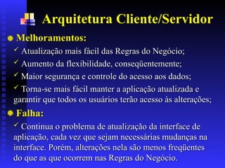 Arquitetura Cliente/Servidor
Melhoramentos:
Melhoramentos:
 Atualização mais fácil das Regras d
Atualização mais fácil das Regras do
o Negócio;
Negócio;
 Aumento da flexibilidade, conseqüentemente;
Aumento da flexibilidade, conseqüentemente;
 Maior segurança e controle do acesso aos dados;
Maior segurança e controle do acesso aos dados;
 Torna-se mais fácil manter a aplicação atualizada e
Torna-se mais fácil manter a aplicação atualizada e
garantir que todos os usuários terão acesso às alterações;
garantir que todos os usuários terão acesso às alterações;
Falha:
Falha:
 Continua o problema de atualização da interface de
Continua o problema de atualização da interface de
aplicação, cada vez que sejam necessárias mudanças na
aplicação, cada vez que sejam necessárias mudanças na
interface. Porém, alterações nela são menos freqüentes
interface. Porém, alterações nela são menos freqüentes
do que as que ocorrem nas Regras do Negócio.
do que as que ocorrem nas Regras do Negócio.
 
