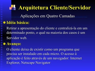 Arquitetura Cliente/Servidor
………
……….
.Aplicações em
Aplicações em Quatro
Quatro Camada
Camadas
s………
………
.
.
Idéia básica:
Idéia básica:
Retirar a apresentação do cliente e centralizá-la em um
Retirar a apresentação do cliente e centralizá-la em um
determinado ponto, o qual na maioria dos casos é um
determinado ponto, o qual na maioria dos casos é um
Servidor web.
Servidor web.
Avanço:
Avanço:
O cliente deixa de existir como um programa que
O cliente deixa de existir como um programa que
precisa ser instalado em cada micro. O acesso à
precisa ser instalado em cada micro. O acesso à
aplicação é feito através de um navegador: Internet
aplicação é feito através de um navegador: Internet
Explorer, Netscape Navigator
Explorer, Netscape Navigator
 