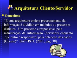 Arquitetura Cliente/Servidor
Conceitos:
Conceitos:
“
“É uma arquitetura onde o processamento da
É uma arquitetura onde o processamento da
informação é dividido em módulos ou processos
informação é dividido em módulos ou processos
distintos. Um processo é responsável pela
distintos. Um processo é responsável pela
manutenção da informação (Servidor), enquanto
manutenção da informação (Servidor), enquanto
que
que outro é responsável pela obtenção dos dados
outro é responsável pela obtenção dos dados
(Cliente)
(Cliente)”
”.
. BATTISTI, (2001, pág. 38).
BATTISTI, (2001, pág. 38).
 