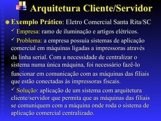 Arquitetura Cliente/Servidor
Exemplo Prático
Exemplo Prático:
: Eletro Comercial Santa Rita/SC
Eletro Comercial Santa Rita/SC
 Empresa:
Empresa: ramo de iluminação e artigos elétricos.
ramo de iluminação e artigos elétricos.
 Problema:
Problema: a empresa possuía sistemas de aplicação
a empresa possuía sistemas de aplicação
comercial em máquinas ligadas a impressoras através
comercial em máquinas ligadas a impressoras através
da linha serial. Com a necessidade de centralizar o
da linha serial. Com a necessidade de centralizar o
sistema numa única máquina, foi necessário fazê-lo
sistema numa única máquina, foi necessário fazê-lo
funcionar em comunicação com as máquinas das filiais
funcionar em comunicação com as máquinas das filiais
que estão conectadas às impressoras fiscais.
que estão conectadas às impressoras fiscais.
 Solução:
Solução: aplicação de um sistema com arquitetura
aplicação de um sistema com arquitetura
cliente/servidor que permita que as máquinas das filiais
cliente/servidor que permita que as máquinas das filiais
se comuniquem com a máquina onde roda o sistema de
se comuniquem com a máquina onde roda o sistema de
aplicação comercial centralizado.
aplicação comercial centralizado.
 