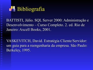 Bibliografia
BATTISTI, Júlio. SQL Server 2000: Administração e
BATTISTI, Júlio. SQL Server 2000: Administração e
Desenvolvimento – Curso Completo. 2. ed. Rio de
Desenvolvimento – Curso Completo. 2. ed. Rio de
Janeiro: Axcell Books, 2001.
Janeiro: Axcell Books, 2001.
VASKEVITCH, David. Estratégia Cliente/Servidor:
VASKEVITCH, David. Estratégia Cliente/Servidor:
um guia para a reengenharia da empresa. São Paulo:
um guia para a reengenharia da empresa. São Paulo:
Berkeley, 1995.
Berkeley, 1995.
 
