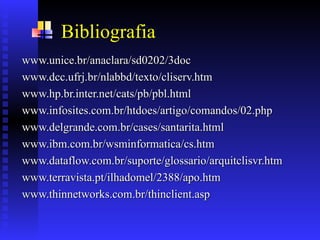 Bibliografia
www.unice.br/anaclara/sd0202/3doc
www.unice.br/anaclara/sd0202/3doc
www.dcc.ufrj.br/nlabbd/texto/cliserv.htm
www.dcc.ufrj.br/nlabbd/texto/cliserv.htm
www.hp.br.inter.net/cats/pb/pbl.html
www.hp.br.inter.net/cats/pb/pbl.html
www.infosites.com.br/htdoes/artigo/comandos/02.php
www.infosites.com.br/htdoes/artigo/comandos/02.php
www.delgrande.com.br/cases/santarita.html
www.delgrande.com.br/cases/santarita.html
www.ibm.com.br/wsminformatica/cs.htm
www.ibm.com.br/wsminformatica/cs.htm
www.dataflow.com.br/suporte/glossario/arquitclisvr.htm
www.dataflow.com.br/suporte/glossario/arquitclisvr.htm
www.terravista.pt/ilhadomel/2388/apo.htm
www.terravista.pt/ilhadomel/2388/apo.htm
www.thinnetworks.com.br/thinclient.asp
www.thinnetworks.com.br/thinclient.asp
 