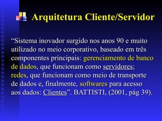Arquitetura Cliente/Servidor
“
“Sistema inovador surgido nos anos 90 e muito
Sistema inovador surgido nos anos 90 e muito
utilizado no meio corporativo, baseado em três
utilizado no meio corporativo, baseado em três
componentes principais:
componentes principais: gerenciamento de banco
gerenciamento de banco
de dados
de dados, que funcionam como
, que funcionam como servidores
servidores;
;
redes
redes, que funcionam como meio de transporte
, que funcionam como meio de transporte
de dados e, finalmente,
de dados e, finalmente, softwares
softwares para acesso
para acesso
aos dados
aos dados:
: Clientes
Clientes”.
”. BATTISTI, (2001, pág 39).
BATTISTI, (2001, pág 39).
 