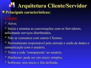 Arquitetura Cliente/Servidor
Principais características
Principais características:
:
Cliente:
Cliente:
 Ativo;
Ativo;
 Inicia e termina as conversações com os
Inicia e termina as conversações com os S
Servidores,
ervidores,
solicitando serviços distribuídos;
solicitando serviços distribuídos;
 Não se comunica com outros
Não se comunica com outros C
Clientes;
lientes;
 Normalmente responsável pela entrada e saída de dados e
Normalmente responsável pela entrada e saída de dados e
comunicação com o usuário;
comunicação com o usuário;
 Torna a rede ‘transparente’ ao usuário
Torna a rede ‘transparente’ ao usuário;
;
 Hardware: pode ser um micro simples;
Hardware: pode ser um micro simples;
 Software: tem início e fim definido.
Software: tem início e fim definido.
 