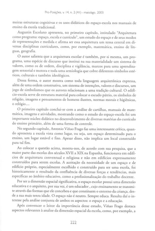 Edited by Foxit Reader
                     Copyright(C)14, n. Foxit -Software Company,2005-2007
                     Pro-Posiçães, v.
                                      by 2 (41) maio/ago. 2003
                     For Evaluation Only.

meiras estruturas cognitivas e os usos didáticos do espaço-escola nos manuais de
ensino da escola tradicional.
   Augustin Escolano apresenta, no primeiro capítulo, intitulado '~rquitetura
como programa: espaço, escola e currículo", um estudo do espaço e de seus modos
de representações e medida e afirma ser essa arquitetura um tema central em di-
versas disciplinas curriculares, como, por exemplo, matemática, ensino de lín-
guas, geografia.
    O aUtor salienta que a arquitetura escolar é também, por si mesma, um pro-
grama, uma espécie de discurso que institui na sua material idade um sistema de
valores, como os de ordem, disciplina e vigilância, marcos para uma aprendiza-
gem sensorial e motora e toda uma semiologia que cobre diferentes símbolos esté-
ticos, culturais e também ideológicos.
    Dessa forma, o autor mostra como toda linguagem arquitetônica expressa,
além de uma ordem construtiva, um sistema de intenções, valores e discursos, um
jogo de simbolismos que os autores relacionam a uma tradição cultural. O edifí-
cio-escola serve de estrutura material para colocar o escudo pátrio, os símbolos de
religião, imagens e pensamentos de homens ilustres, normas morais e higiênicas,
o relógio....
    O primeiro capítulo conclui-se com a análise de cartilhas, manuais de mate-
mática, imagens e atividades, mostrando como o estudo do espaço-escola foi um
importante núcleo didático no desenvolvimento de diversas matérias do currículo
do ensino primário, além de uma forma de controle.
   No segundo capítulo, Antonio Vifiao Frago faz uma interessante crítica, quan-
do apresenta a escola vista como lugar, ou seja, um espaço determinado para o
ensino, um lugar estável e fixo. Apesar disso, não implica um local construído
para tal fim.
    Ao colocar a questão acima, mostra-nos, de acordo com sua pesquisa, que a
maior parte das escolas dos séculos XVII a XIX na Espanha, funcionava em edifí-
cios de arquitetura conventual e religiosa e não em edifícios expressamente
construídos para serem escolas. A aceitação da necessidade de um espaço e de
edifício próprio, especialmente escolhido e construído para ser uma escola, foi
historicamente o resultado da confluência de diversas forças e tendências, mais
específicas ao âmbito educativo, como a profissionalização do trabalho docente.
    Por ser a dimensão espacial significativa, o espaço escolar possui uma dimensão
educativa e o arquiteto, por sua vez, é um educador, cujo ensinamento se transmi-
te através das formas que ele concebeu e que constituem o entorno da criança, des-
de a sua mais tenra idade. O espaço não é neutro. Sempre educa. Resulta daí o in-
teresse pela análise conjunta de ambos os aspectos: o espaço e a educação.
    Após convencer o leitor da importância desse estudo, Vifiao Frago destaca
aspectos relevantes à analise da dimensão espacial da escola, como, por exemplo, a

                                       222
 