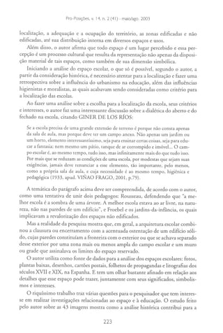 Edited by Foxit Reader
                     Copyright(C) by Foxit Software Company,2005-2007
                     For Evaluation Only. - maio/ago. 2003
                      Pro-Posiçães, v. 14, n. 2 (41)


localiiação, a adequação e a ocupação do território, as zonas edificadas e não
edificadas, até sua distribuição interna em diversos espaços e usos.
    Além disso, o autor afirma que todo espaço é um lugar percebido e essa per-
cepção é um processo cultural que resulta da representação não apenas da disposi-
ção material de tais espaços, como também de sua dimensão simbólica.
    Iniciando a análise do espaço escolar, o que só é possível, segundo o aUtor, a
partir da consideração histórica, é necessário atentar para a localização e fazer uma
retrospectiva sobre a influência do Utbanismo na educação, além das influências
higienistas e moralistas, as quais acabavam sendo consideradas como critério para
a localização das escolas.
    Ao fazer uma análise sobre a escolha para a localização da escola, seus critérios
e interesses, o aUtor faz uma interessante discussão sobre a dialética do aberto e do
fechado na escola, citando GINER DE LOS RIOS:

   Se a escola precisa de uma grande extensão de terreno é porque não consta apenas
   da sala de aula, mas porque deve ter um campo anexo. Não apenas um jardim ou
   um hono, elemento interessantíssimo, seja para ensinar certas coisas, seja para edu-
   car a fantasia; nem mesmo um pátio, tanque de ar corrompido e imóvel... a cam-
   po escolar é, ao mesmo tempo, tudo isso, mas infinitamente mais do que tudo isso.
   Por mais que se reduzam as condições de uma escola, por modestas que sejam suas
   exigências, jamais deve renunciar a esse elemento, tão importante, pelo menos,
   como a própria sala de aula, e cuja necessidade é ao mesmo tempo, higiênica e
   pedagógica (1933, apud. VINAa FRAGa, 2001, p.79).

   A temática do parágrafo acima deve ser compreendida, de acordo com o autor,
como uma tentativa de unir dois pedagogos: Rousseau, defendendo que "a me-
lhor escola é a sombra de uma árvore. A melhor escola estava ao ar livre, na natu-
reza, não nas paredes de um edifício", e Froebel e os jardins-da-infância, os quais
implicavam a revalorização dos espaços não edificados.
   Mas a realidade da pesquisa mostra que, em geral, a arquitetura escolar combi-
nou a clausura ou encerramento com a acentuada ostentação de um edifício sóli-
do, cujas paredes constituíam a fronteira com o exterior ou que se achava separado
desse exterior por uma zona mais ou menos ampla do campo escolar e um muro
ou grade que assinalava os limites do espaço reservado.
   O aUtor Utiliza como fonte de dados para a análise dos espaços escolares: fotos,
plantas baixas, desenhos, cartões postais, folhetos de propagandas e litografias dos
séculos XVII e XIX, na Espanha. E tem um olhar bastante afinado em relação aos
detalhes que esse espaço pode trazer, juntamente com seus significados, simbolis-
mos e Interesses.
    O riquíssimo trabalho traz várias questões para o pesquisador que tem interes-
se em realizar investigações relacionadas ao espaço e à educação. O estudo feito
pelo autor sobre as 43 imagens mostra como a análise histórica contribui para a

                                          223
 
