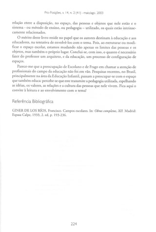 Edited by Foxit Reader
                     Copyright(C) by Foxit Software Company,2005-2007
                     For Evaluation n. 2 (41) - maio/ago. 2003
                     Pro-Posições. v. 14.
                                          Only.

relação entre a disposição, no espaço, das pessoas e objetos que nele estão e o
sistema   -
         ou método de ensino, ou pedagogia - utilizado, os quais estão intrinse-
camente relacionados.
    O mérito deste livro reside no papel que os autores destinam à educação e aos
educadores, na tentativa de envolvê-Ios com o tema. Pois, ao estruturar ou modi-
ficar o espaço escolar, estamos mudando não apenas os limites das pessoas e os
objetos, mas também o próprio lugar. Conclui-se, com isso, o quanto é necessário
fazer do professor um arquiteto, e da educação, um processo de configuração de
espaços.
    Parece-me que a preocupação de Escolano e de Frago em chamar a atenção de
profissionais do campo da educação não foi em vão. Pesquisas recentes, no Brasil,
principalmente na área da Educação Infantil, passam a preocupar-se com o espaço
que também educa: percebe-se que este transmite a pedagogia utilizada, espelhando
as idéias, os valores, as relações e a cultura das pessoas que nele vivem. Fica aqui o
convite à leitura e ao envolvimento com o tema!


Referência Bibliográfica

GINER DE LOS Rfos, Francisco.Campos escolares.In: Obrascompletas,
                                                                XlI Madrid:
EspasaCalpe, 1933,2. ed, p. 193-236.




                                        224
 