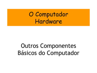 O Computador
     Hardware



 Outros Componentes
Básicos do Computador
 