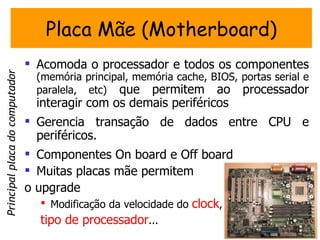 Placa Mãe (Motherboard)
                                 Acomoda o processador e todos os componentes
Principal placa do computador




                                 (memória principal, memória cache, BIOS, portas serial e
                                 paralela, etc) que permitem ao processador
                                 interagir com os demais periféricos
                                 Gerencia transação de dados entre CPU e
                                  periféricos.
                                 Componentes On board e Off board
                                 Muitas placas mãe permitem
                                o upgrade
                                    Modificação da velocidade do clock,
                                   tipo de processador...
 