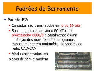 Padrões de Barramento
 Padrão ISA
   Os dados são transmitidos em 8 ou 16 bits
   Suas origens remontam o PC XT com
    processador 8086/8 e atualmente é uma
    limitação dos mais recentes programas,
    especialmente em multimídia, servidores de
    rede, CAD/CAM
   Ainda encontrados em
  placas de som e modem
 