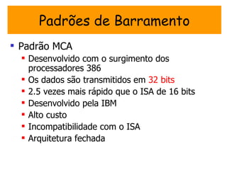 Padrões de Barramento
 Padrão MCA
   Desenvolvido com o surgimento dos
    processadores 386
   Os dados são transmitidos em 32 bits
   2.5 vezes mais rápido que o ISA de 16 bits
   Desenvolvido pela IBM
   Alto custo
   Incompatibilidade com o ISA
   Arquitetura fechada
 