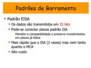 Padrões de Barramento
 Padrão EISA
   Os dados são transmitidos em 32 bits
   Pode-se conectar placas padrão ISA
     Mantém a compatibilidade e preserva investimentos
      em placas já feitos
   Mais rápido que o ISA (2 vezes) mas nem tanto
    quanto o MCA
   Alto custo
 