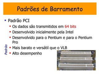 Padrões de Barramento
 Padrão PCI
          Os dados são transmitidos em 64 bits
          Desenvolvido inicialmente pela Intel
          Desenvolvido para o Pentium e para o Pentium
           Pro
Padrão




          Mais barato e versátil que o VLB
          Alto desempenho
 