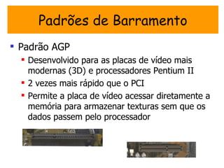 Padrões de Barramento
 Padrão AGP
   Desenvolvido para as placas de vídeo mais
    modernas (3D) e processadores Pentium II
   2 vezes mais rápido que o PCI
   Permite a placa de vídeo acessar diretamente a
    memória para armazenar texturas sem que os
    dados passem pelo processador
 