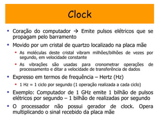Clock
 Coração do computador  Emite pulsos elétricos que se
  propagam pelo barramento
 Movido por um cristal de quartzo localizado na placa mãe
    As moléculas deste cristal vibram milhões/bilhões de vezes por
     segundo, em velocidade constante
    As vibrações são usadas para cronometrar operações               de
     processamento e ditar a velocidade de transferência de dados
 Expresso em termos de frequência – Hertz (Hz)
    1 Hz = 1 ciclo por segundo (1 operação realizada a cada ciclo)
 Exemplo: Computador de 1 GHz emite 1 bilhão de pulsos
  elétricos por segundo – 1 bilhão de realizadas por segundo
 O processador não possui gerador de clock. Opera
  multiplicando o sinal recebido da placa mãe
 