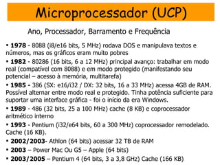 Microprocessador (UCP)
        Ano, Processador, Barramento e Frequência
 1978 - 8088 (i8/e16 bits, 5 MHz) rodava DOS e manipulava textos e
números, mas os gráficos eram muito pobres
 1982 - 80286 (16 bits, 6 a 12 MHz) principal avanço: trabalhar em modo
real (compatível com 8088) e em modo protegido (manifestando seu
potencial – acesso à memória, multitarefa)
 1985 - 386 (SX: e16/i32 / DX: 32 bits, 16 a 33 MHz) acessa 4GB de RAM.
Possível alternar entre modo real e protegido. Tinha potência suficiente para
suportar uma interface gráfica - foi o início da era Windows.
 1989 - 486 (32 bits, 25 a 100 MHz) cache (8 KB) e coprocessador
aritmético interno
 1993 - Pentium (i32/e64 bits, 60 a 300 MHz) coprocessador remodelado.
Cache (16 KB).
 2002/2003- Athlon (64 bits) acessar 32 TB de RAM
 2003 – Power Mac Ou G5 – Apple (64 bits)
 2003/2005 – Pentium 4 (64 bits, 3 a 3,8 GHz) Cache (166 KB)
 
