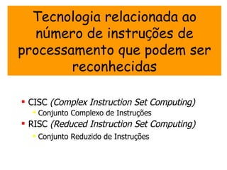 Tecnologia relacionada ao
  número de instruções de
processamento que podem ser
        reconhecidas

 CISC (Complex Instruction Set Computing)
   Conjunto Complexo de Instruções
 RISC (Reduced Instruction Set Computing)
   Conjunto Reduzido de Instruções
 