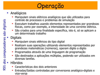 Operação
                                     Analógicos
                                        Manipulam sinais elétricos analógicos que são utilizados para
                                         controle de processos e problemas de simulação
95% dos computadores são digitais




                                        Executam trabalhos usando elementos representados por grandezas
                                         físicas, como por exemplo, a intensidade de uma corrente elétrica.
                                        São criados para uma finalidade específica, isto é, só se aplicam a
                                         um determinado trabalho
                                     Digitais
                                        Manipulam sinais elétricos do tipo digital
                                        Realizam suas operações utilizando elementos representados por
                                         grandezas matemáticas (números), operam dígito a dígito
                                        Programados através de uma linguagem de programação
                                        São destinados a aplicações múltiplas, podendo ser utilizados em
                                         diversas tarefas.
                                     Híbridos
                                        Características dos dois anteriores
                                        Entradas/Saídas controladas por conversores analógico-digitais e
                                         vice-versa
 