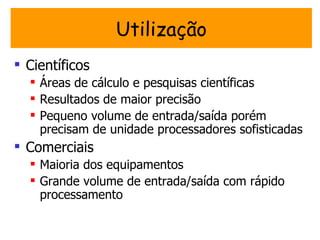 Utilização
 Científicos
   Áreas de cálculo e pesquisas científicas
   Resultados de maior precisão
   Pequeno volume de entrada/saída porém
    precisam de unidade processadores sofisticadas
 Comerciais
   Maioria dos equipamentos
   Grande volume de entrada/saída com rápido
    processamento
 