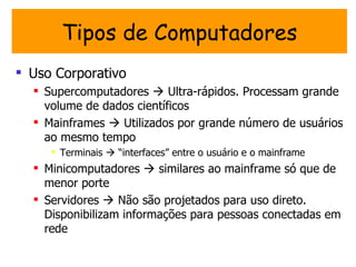 Tipos de Computadores
 Uso Corporativo
   Supercomputadores  Ultra-rápidos. Processam grande
    volume de dados científicos
   Mainframes  Utilizados por grande número de usuários
    ao mesmo tempo
      Terminais  “interfaces” entre o usuário e o mainframe
   Minicomputadores  similares ao mainframe só que de
    menor porte
   Servidores  Não são projetados para uso direto.
    Disponibilizam informações para pessoas conectadas em
    rede
 