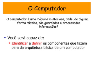 O Computador
 O computador é uma máquina misteriosa, onde, de alguma
       forma mística, são guardadas e processadas
                      informações?


 Você será capaz de:
   Identificar e definir os componentes que fazem
    para da arquitetura básica de um computador
 