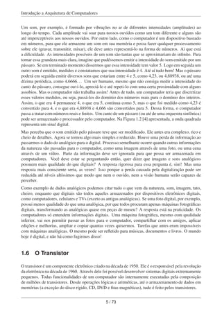 Introdução a Arquitetura de Computadores
Um som, por exemplo, é formado por vibrações no ar de diferentes intensidades (amplitudes) ao
longo do tempo. Cada amplitude vai soar para nossos ouvidos como um tom diferente e alguns são
até imperceptíveis aos nossos ouvidos. Por outro lado, como o computador é um dispositivo baseado
em números, para que ele armazene um som em sua memória e possa fazer qualquer processamento
sobre ele (gravar, transmitir, mixar), ele deve antes representá-lo na forma de números. Ai que está
a diﬁculdade. As intensidades possíveis de um som são tantas que se aproximariam do inﬁnito. Para
tornar essa grandeza mais clara, imagine que pudéssemos emitir a intensidade do som emitido por um
pássaro. Se em terminado momento dissermos que essa intensidade tem valor 5. Logo em seguida um
outro som é emitido, medidos e constatamos que sua intensidade é 4. Até aí tudo bem! Mas o pássaro
poderá em seguida emitir diversos sons que estariam entre 4 e 5, como 4,23, ou 4,88938, ou até uma
dízima periódica, como 4,6666... Um ser humano, mesmo que não consiga medir a intensidade do
canto do pássaro, consegue ouvi-lo, apreciá-lo e até repeti-lo com uma certa proximidade com alguns
assobios. Mas o computador não trabalha assim! Antes de tudo, um computador teria que discretizar
esses valores medidos, ou seja, passá-los do domínio dos números reais para o domínio dos inteiros.
Assim, o que era 4 permanece 4, o que era 5, continua como 5, mas o que foi medido como 4,23 é
convertido para 4, e o que era 4,88938 e 4,666 são convertidos para 5. Dessa forma, o computador
passa a tratar com números reais e ﬁnitos. Um canto de um pássaro (ou até de uma orquestra sinfônica)
pode ser armazenado e processador pelo computador. Na Figura 1.2 [4] apresentada, a onda quadrada
representa um sinal digital.
Mas perceba que o som emitido pelo pássaro teve que ser modiﬁcado. Ele antes era complexo, rico e
cheio de detalhes. Agora se tornou algo mais simples e reduzido. Houve uma perda de informação ao
passarmos o dado do analógico para o digital. Processo semelhante ocorre quando outras informações
da natureza são passadas para o computador, como uma imagem através de uma foto, ou uma cena
através de um vídeo. Parte da informação deve ser ignorada para que possa ser armazenada em
computadores. Você deve estar se perguntando então, quer dizer que imagens e sons analógicos
possuem mais qualidade do que digitais? A resposta rigorosa para essa pergunta é, sim! Mas uma
resposta mais consciente seria, as vezes! Isso porque a perda causada pela digitalização pode ser
reduzida até níveis altíssimos que modo que nem o ouvido, nem a visão humana serão capazes de
perceber.
Como exemplo de dados analógicos podemos citar tudo o que vem da natureza, som, imagem, tato,
cheiro, enquanto que digitais são todos aqueles armazenados por dispositivos eletrônicos digitais,
como computadores, celulares e TVs (exceto as antigas analógicas). Se uma foto digital, por exemplo,
possui menos qualidade do que uma analógica, por que todos procuram apenas máquinas fotográﬁcas
digitais, transformando as analógicas quase em peças de museu? A resposta está na praticidade. Os
computadores só entendem informações digitais. Uma máquina fotográﬁca, mesmo com qualidade
inferior, vai nos permitir passar as fotos para o computador, compartilhar com os amigos, aplicar
edições e melhorias, ampliar e copiar quantas vezes quisermos. Tarefas que antes eram impossíveis
com máquinas analógicas. O mesmo pode ser reﬂetido para músicas, documentos e livros. O mundo
hoje é digital, e não há como fugirmos disso!
1.6 O Transistor
O transistor é um componente eletrônico criado na década de 1950. Ele é o responsável pela revolução
da eletrônica na década de 1960. Através dele foi possível desenvolver sistemas digitais extremamente
pequenos. Todas funcionalidades de um computador são internamente executadas pela composição
de milhões de transistores. Desde operações lógicas e aritméticas, até o armazenamento de dados em
memórias (a exceção do disco rígido, CD, DVD e ﬁtas magnéticas), tudo é feito pelos transistores.
5 / 73
 