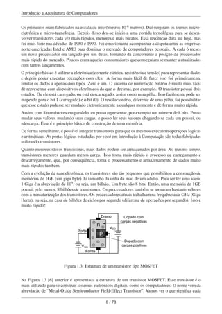 Introdução a Arquitetura de Computadores
Os primeiros eram fabricados na escala de micrômetros 10-6 metros). Daí surgiram os termos micro-
eletrônica e micro-tecnologia. Depois disso deu-se início a uma corrida tecnológica para se desen-
volver transistores cada vez mais rápidos, menores e mais baratos. Essa revolução dura até hoje, mas
foi mais forte nas décadas de 1980 e 1990. Foi emocionante acompanhar a disputa entre as empresas
norte-americadas Intel e AMD para dominar o mercado de computadores pessoais. A cada 6 meses
um novo processador era lançado por um delas, tomando da concorrente a posição de processador
mais rápido do mercado. Poucos eram aqueles consumidores que conseguiam se manter a atualizados
com tantos lançamentos.
O princípio básico é utilizar a eletrônica (corrente elétrica, resistência e tensão) para representar dados
e depois poder executar operações com eles. A forma mais fácil de fazer isso foi primeiramente
limitar os dados a apenas dois tipos. Zero e um. O sistema de numeração binário é muito mais fácil
de representar com dispositivos eletrônicos do que o decimal, por exemplo. O transistor possui dois
estados. Ou ele está carregado, ou está descarregado, assim como uma pilha. Isso facilmente pode ser
mapeado para o bit 1 (carregado) e o bit (0). O revolucionário, diferente de uma pilha, foi possibilitar
que esse estado pudesse ser mudado eletronicamente a qualquer momento e de forma muito rápida.
Assim, com 8 transistores em paralelo, eu posso representar, por exemplo um número de 8 bits. Posso
mudar seus valores mudando suas cargas, e posso ler seus valores chegando se cada um possui, ou
não carga. Esse é o princípio básico de construção de uma memória.
De forma semelhante, é possível integrar transistores para que os mesmos executem operações lógicas
e aritméticas. As portas lógicas estudadas por você em Introdução à Computação são todas fabricadas
utilizando transistores.
Quanto menores são os transistores, mais dados podem ser armazenados por área. Ao mesmo tempo,
transistores menores guardam menos carga. Isso torna mais rápido o processo de carregamento e
descarregamento, que, por consequência, torna o processamento e armazenamento de dados muito
mais rápidos também.
Com a evolução da nanoeletrônica, os transistores são tão pequenos que possibilitou a construção de
memórias de 1GB (um giga byte) do tamanho da unha da mão de um adulto. Para ser ter uma ideia,
1 Giga é a abreviação de 109, ou seja, um bilhão. Um byte são 8 bits. Então, uma memória de 1GB
possui, pelo menos, 8 bilhões de transistores. Os processadores também se tornaram bastante velozes
com a miniaturização dos transistores. Os processadores atuais trabalham na frequência de GHz (Giga
Hertz), ou seja, na casa de bilhões de ciclos por segundo (diferente de operações por segundo). Isso é
muito rápido!
n
p
Fonte
VDD
VGG
Porta
Dreno Dopado com
cargas negativas
Dopado com
cargas positivas
+
-
+
+--
-
- -
-
-
Figura 1.3: Estrutura de um transistor tipo MOSFET
Na Figura 1.3 [6] anterior é apresentada a estrutura de um transistor MOSFET. Esse transistor é o
mais utilizado para se construir sistemas eletrônicos digitais, como os computadores. O nome vem da
abreviação de “Metal-Oxide Semiconductor Field-Effect Transistor”. Vamos ver o que signiﬁca cada
6 / 73
 