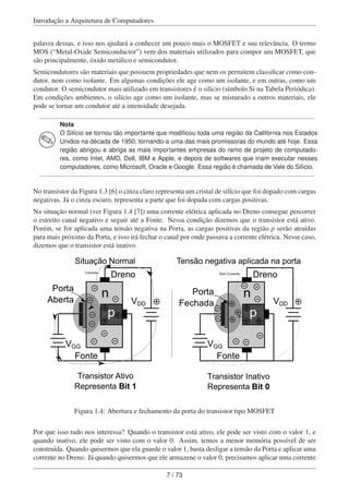 Introdução a Arquitetura de Computadores
palavra dessas, e isso nos ajudará a conhecer um pouco mais o MOSFET e sua relevância. O termo
MOS (“Metal-Oxide Semiconductor”) vem dos materiais utilizados para compor um MOSFET, que
são principalmente, óxido metálico e semicondutor.
Semicondutores são materiais que possuem propriedades que nem os permitem classiﬁcar como con-
dutor, nem como isolante. Em algumas condições ele age como um isolante, e em outras, como um
condutor. O semicondutor mais utilizado em transistores é o silício (símbolo Si na Tabela Periódica).
Em condições ambientes, o silício age como um isolante, mas se misturado a outros materiais, ele
pode se tornar um condutor até a intensidade desejada.
Nota
O Silício se tornou tão importante que modiﬁcou toda uma região da Califórnia nos Estados
Unidos na década de 1950, tornando-a uma das mais promissoras do mundo até hoje. Essa
região abrigou e abriga as mais importantes empresas do ramo de projeto de computado-
res, como Intel, AMD, Dell, IBM e Apple, e depois de softwares que iriam executar nesses
computadores, como Microsoft, Oracle e Google. Essa região é chamada de Vale do Silício.
No transistor da Figura 1.3 [6] o cinza claro representa um cristal de silício que foi dopado com cargas
negativas. Já o cinza escuro, representa a parte que foi dopada com cargas positivas.
Na situação normal (ver Figura 1.4 [7]) uma corrente elétrica aplicada no Dreno consegue percorrer
o estreito canal negativo e seguir até a Fonte. Nessa condição dizemos que o transistor está ativo.
Porém, se for aplicada uma tensão negativa na Porta, as cargas positivas da região p serão atraídas
para mais próximo da Porta, e isso irá fechar o canal por onde passava a corrente elétrica. Nesse caso,
dizemos que o transistor está inativo.
n
p
Fonte
VDD
VGG
Porta
Aberta
Dreno
+
-
+
+
-
-
-
- -
-
- n
p
Fonte
VDD
VGG
Porta
Fechada
Dreno
+
-
+
-
-
-
-
-
Situação Normal Tensão negativa aplicada na porta
+
+
+
Figura 1.4: Abertura e fechamento da porta do transistor tipo MOSFET
Por que isso tudo nos interessa? Quando o transistor está ativo, ele pode ser visto com o valor 1, e
quando inativo, ele pode ser visto com o valor 0. Assim, temos a menor memória possível de ser
construída. Quando quisermos que ela guarde o valor 1, basta desligar a tensão da Porta e aplicar uma
corrente no Dreno. Já quando quisermos que ele armazene o valor 0, precisamos aplicar uma corrente
7 / 73
 